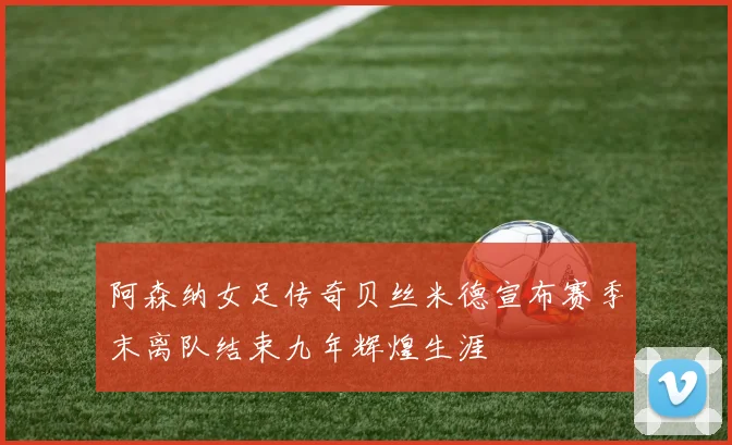 阿森纳女足传奇贝丝米德宣布赛季末离队结束九年辉煌生涯