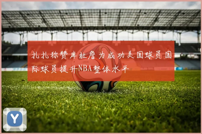 扎扎称赞库杜詹为成功美国球员国际球员提升NBA整体水平