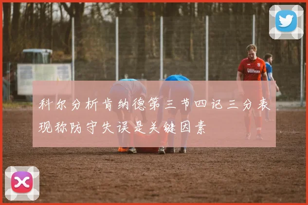 科尔分析肯纳德第三节四记三分表现称防守失误是关键因素