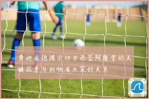 费迪南德揭示切尔西签阿隆索的关键因素与利物浦决策的关系