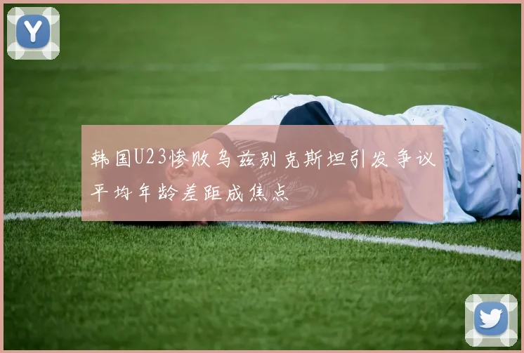 韩国U23惨败乌兹别克斯坦引发争议平均年龄差距成焦点