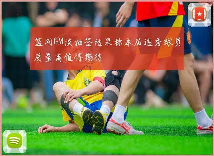 篮网GM谈抽签结果称本届选秀球员质量高值得期待