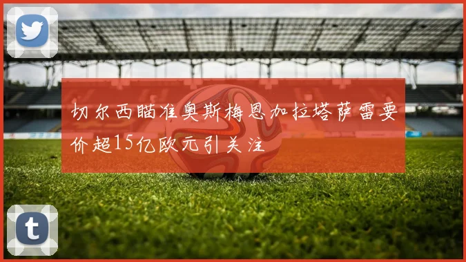 切尔西瞄准奥斯梅恩加拉塔萨雷要价超15亿欧元引关注