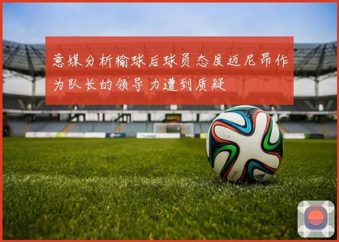 意媒分析输球后球员态度迈尼昂作为队长的领导力遭到质疑