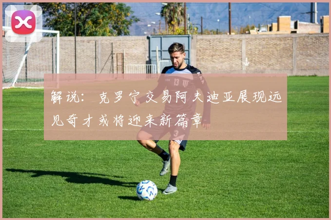 解说：克罗宁交易阿夫迪亚展现远见奇才或将迎来新篇章