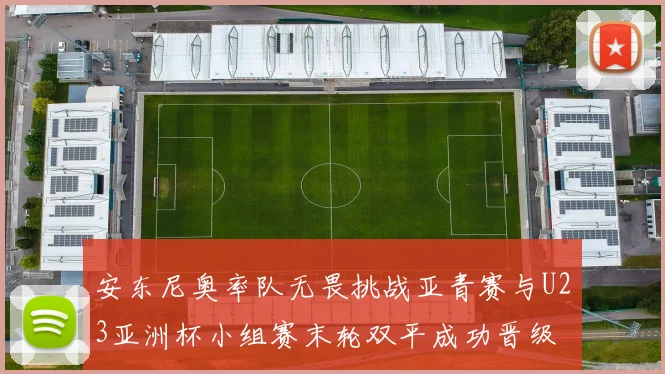 安东尼奥率队无畏挑战亚青赛与U23亚洲杯小组赛末轮双平成功晋级