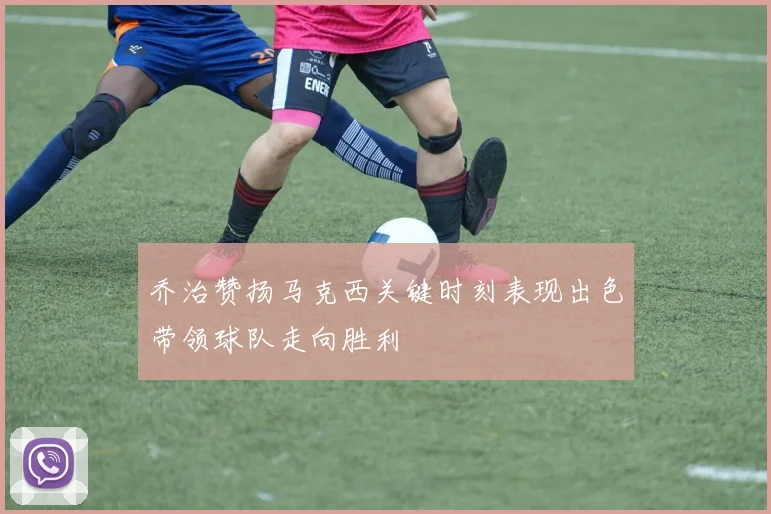 乔治赞扬马克西关键时刻表现出色带领球队走向胜利