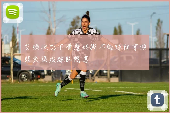 艾顿状态下滑詹姆斯不给球防守频频失误成球队隐患