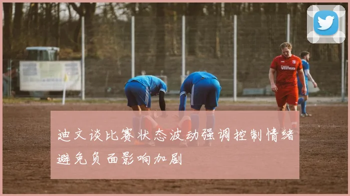 迪文谈比赛状态波动强调控制情绪避免负面影响加剧