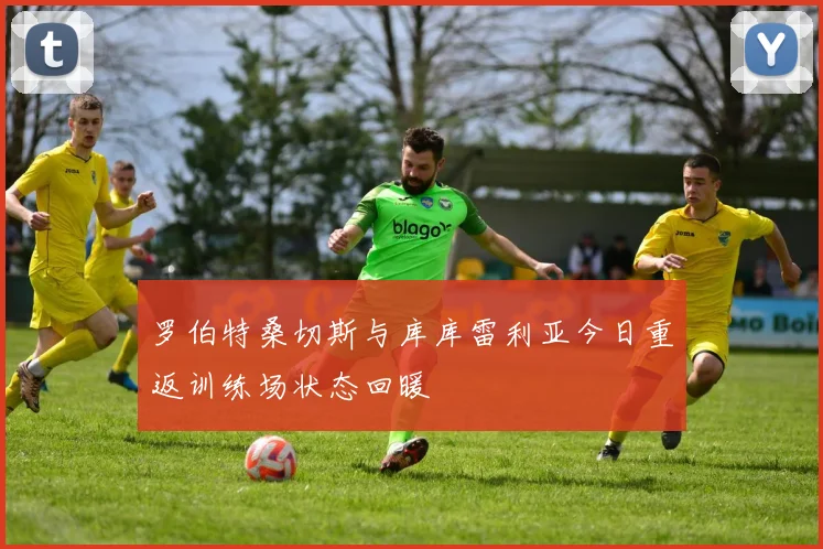 罗伯特桑切斯与库库雷利亚今日重返训练场状态回暖