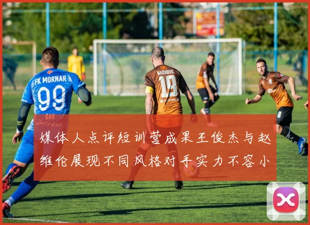 媒体人点评短训营成果王俊杰与赵维伦展现不同风格对手实力不容小觑