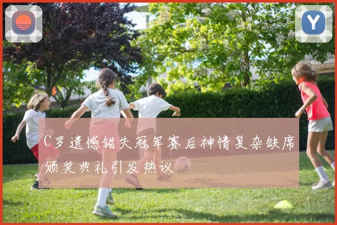 C罗遗憾错失冠军赛后神情复杂缺席颁奖典礼引发热议