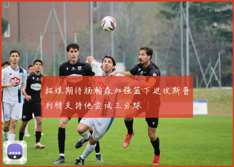 拓媒期待杨瀚森加强篮下进攻斯普利特支持他尝试三分球