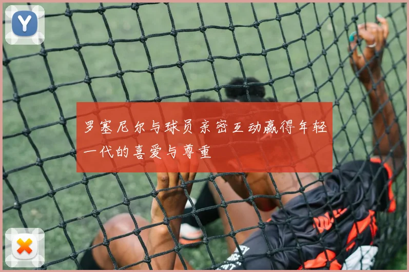 罗塞尼尔与球员亲密互动赢得年轻一代的喜爱与尊重