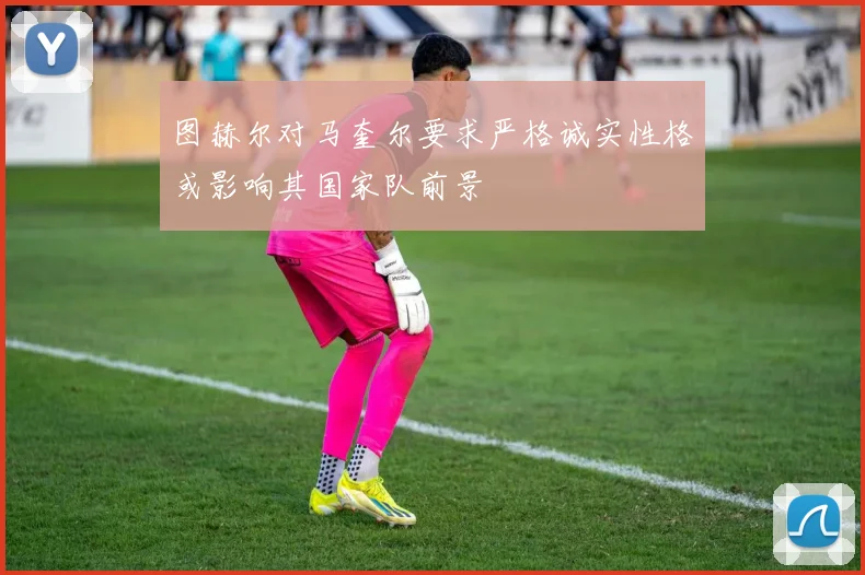 图赫尔对马奎尔要求严格诚实性格或影响其国家队前景