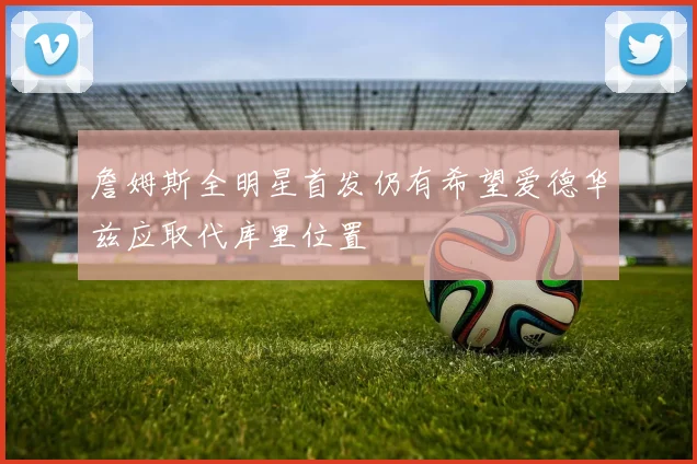 詹姆斯全明星首发仍有希望爱德华兹应取代库里位置