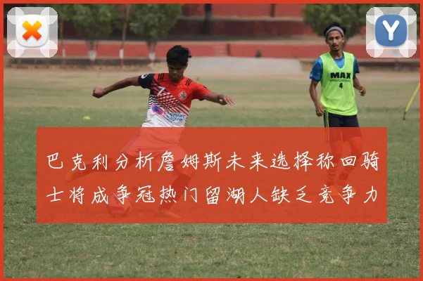 巴克利分析詹姆斯未来选择称回骑士将成争冠热门留湖人缺乏竞争力